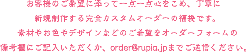 お客様のご希望に添って一点一点心をこめ、丁寧に新規制作する完全カスタムオーダーの福袋です。素材やお色やデザインなどのご希望をオーダーフォームの備考欄にご記入いただくか、order@rupia.jpまでご送信ください。